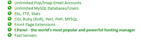 Unlimited Pop/Imap Email Accounts, Unlimited MySQL Databases/Users, SSL, FTP, Stats, CGI, Ruby (RoR), Perl, PHP, MYSQL, Front Page Extensions, CPanel - the world's most popular and powerful hosting manager, Fast Servers 