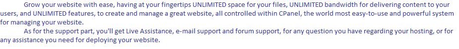 	Grow your website with ease, having at your fingertips UNLIMITED space for your files, UNLIMITED bandwidth for delivering content to your users, and UNLIMITED features, to create and manage a great website, all controlled within CPanel, the world most easy-to-use and powerful system for managing your website.
